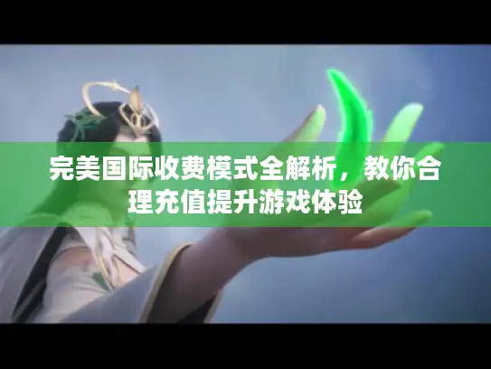 完美国际收费模式全解析，教你合理充值提升游戏体验