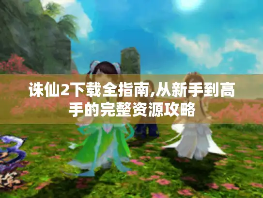 诛仙2下载全指南,从新手到高手的完整资源攻略 诛仙2下载全指南,从新手到高手的完整资源攻略