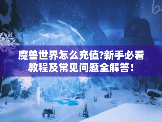 魔兽世界怎么充值?新手必看教程及常见问题全解答! 魔兽世界怎么充值?新手必看教程及常见问题全解答!