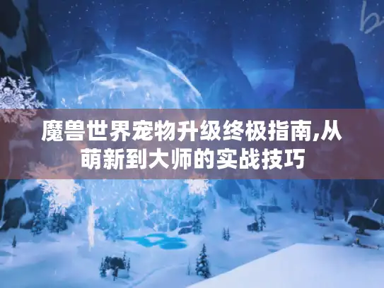 魔兽世界宠物升级终极指南,从萌新到大师的实战技巧 魔兽世界宠物升级终极指南,从萌新到大师的实战技巧