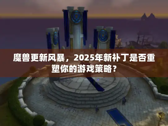 魔兽更新风暴，2025年新补丁是否重塑你的游戏策略？