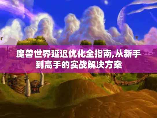 魔兽世界延迟优化全指南,从新手到高手的实战解决方案