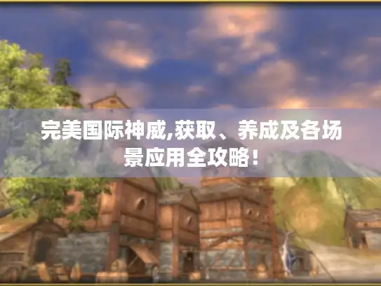完美国际神威,获取、养成及各场景应用全攻略！