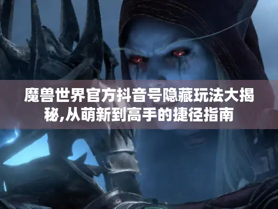 魔兽世界官方抖音号隐藏玩法大揭秘,从萌新到高手的捷径指南