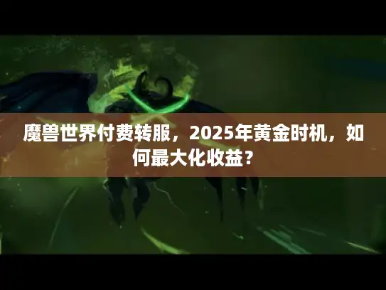 魔兽世界付费转服,2025年黄金时机,如何最大化收益? 魔兽世界付费转服,2025年黄金时机,如何最大化收益?