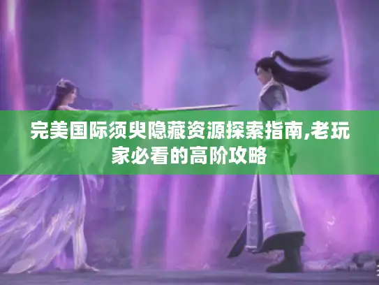 完美国际须臾隐藏资源探索指南,老玩家必看的高阶攻略