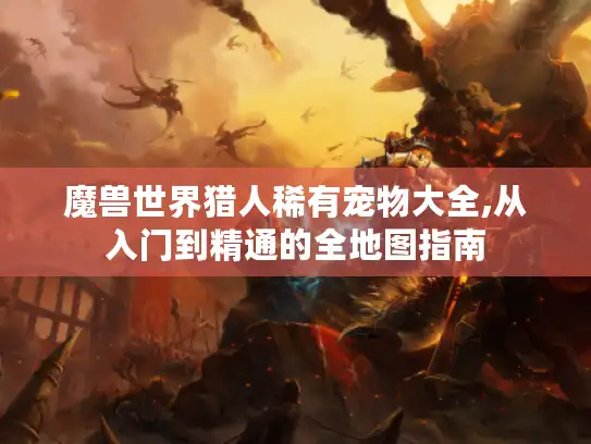 魔兽世界猎人稀有宠物大全,从入门到精通的全地图指南