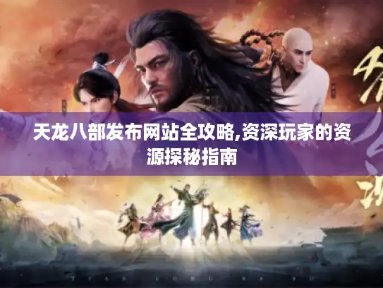 天龙八部发布网站全攻略,资深玩家的资源探秘指南
