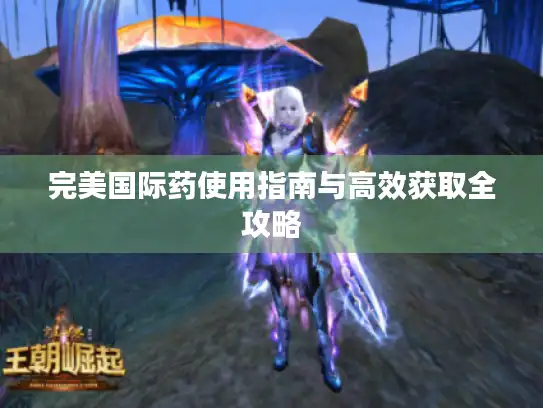 完美国际药使用指南与高效获取全攻略 完美国际药使用指南与高效获取全攻略