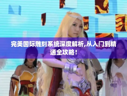 完美国际雕刻系统深度解析,从入门到精通全攻略！
