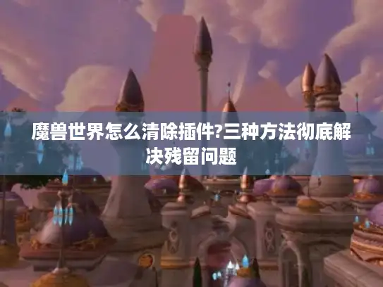 魔兽世界怎么清除插件?三种方法彻底解决残留问题