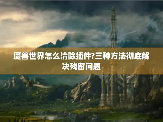 魔兽世界怎么清除插件?三种方法彻底解决残留问题