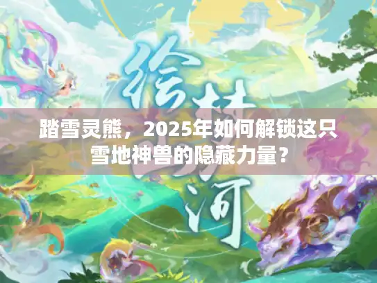 踏雪灵熊，2025年如何解锁这只雪地神兽的隐藏力量？