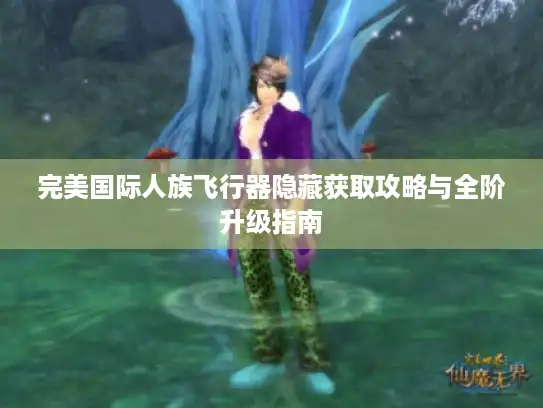 完美国际人族飞行器隐藏获取攻略与全阶升级指南