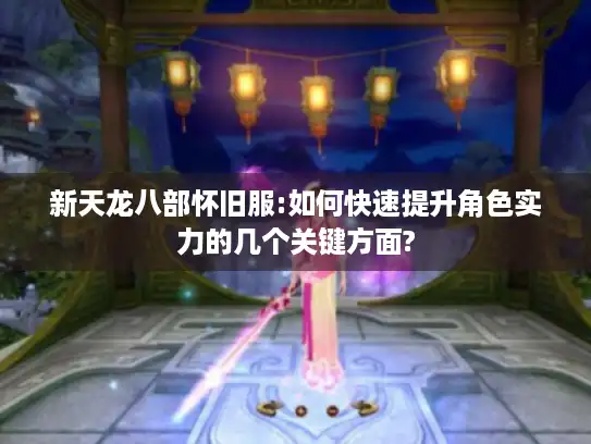 新天龙八部怀旧服:如何快速提升角色实力的几个关键方面?