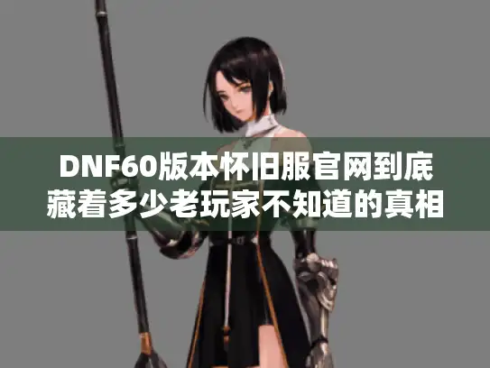 DNF60版本怀旧服官网到底藏着多少老玩家不知道的真相？