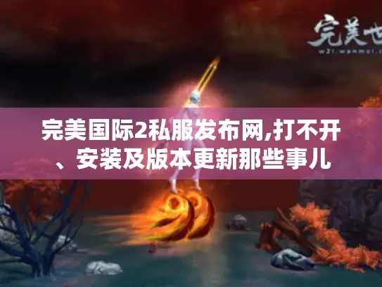完美国际2私服发布网,打不开、安装及版本更新那些事儿 完美国际2私服发布网,打不开、安装及版本更新那些事儿