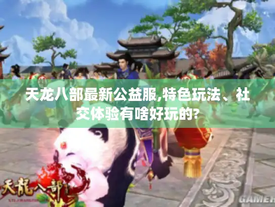 天龙八部最新公益服,特色玩法、社交体验有啥好玩的?