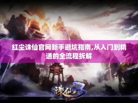 红尘诛仙官网新手避坑指南,从入门到精通的全流程拆解