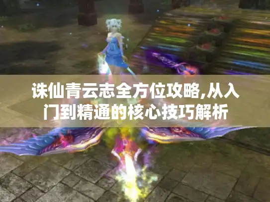 诛仙青云志全方位攻略,从入门到精通的核心技巧解析