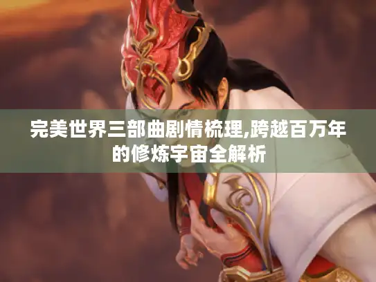 完美世界三部曲剧情梳理,跨越百万年的修炼宇宙全解析