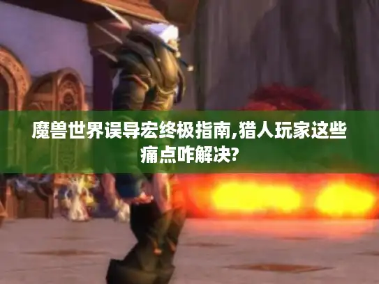 魔兽世界误导宏终极指南,猎人玩家这些痛点咋解决?