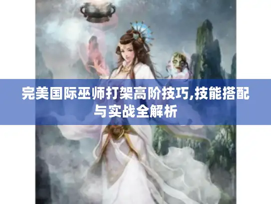 完美国际巫师打架高阶技巧,技能搭配与实战全解析