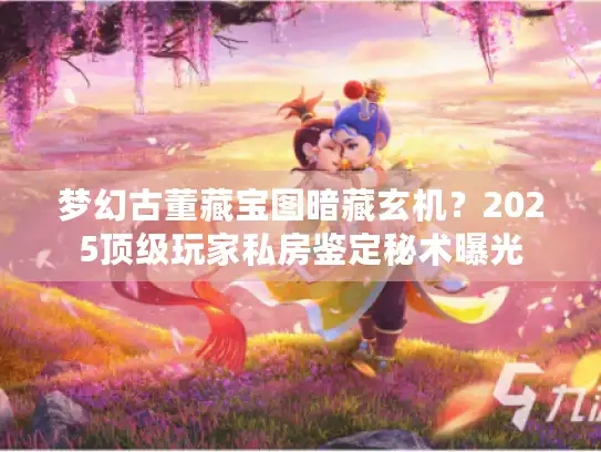 梦幻古董藏宝图暗藏玄机?2025顶级玩家私房鉴定秘术曝光 梦幻古董藏宝图暗藏玄机?2025顶级玩家私房鉴定秘术曝光