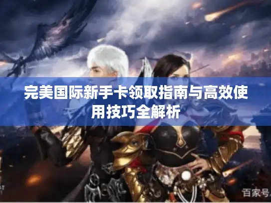 完美国际新手卡领取指南与高效使用技巧全解析