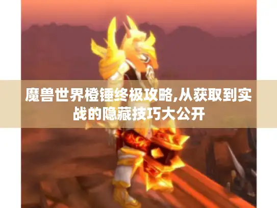 魔兽世界橙锤终极攻略,从获取到实战的隐藏技巧大公开