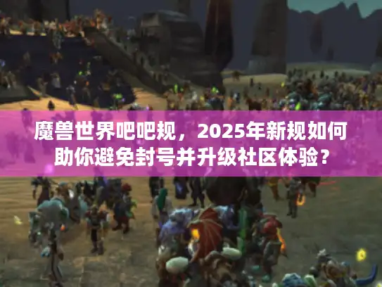 魔兽世界吧吧规，2025年新规如何助你避免封号并升级社区体验？