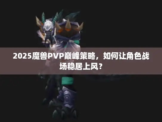 2025魔兽PVP巅峰策略，如何让角色战场稳居上风？