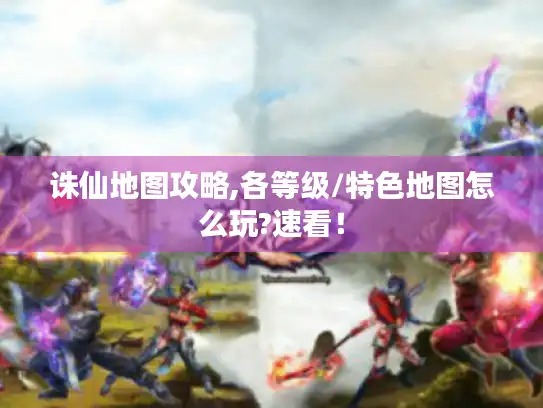 诛仙地图攻略,各等级/特色地图怎么玩?速看! 诛仙地图攻略,各等级/特色地图怎么玩?速看!