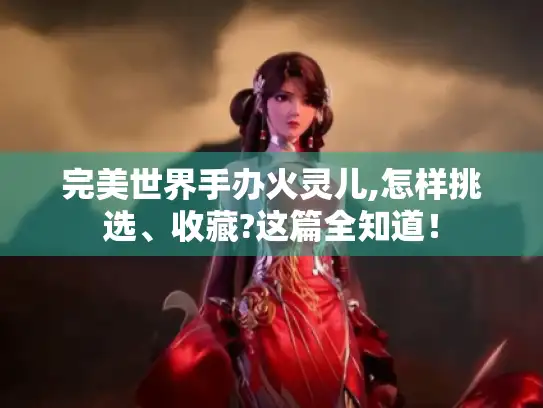 完美世界手办火灵儿,怎样挑选、收藏?这篇全知道！