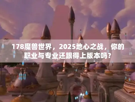 178魔兽世界，2025地心之战，你的职业与专业还跟得上版本吗？