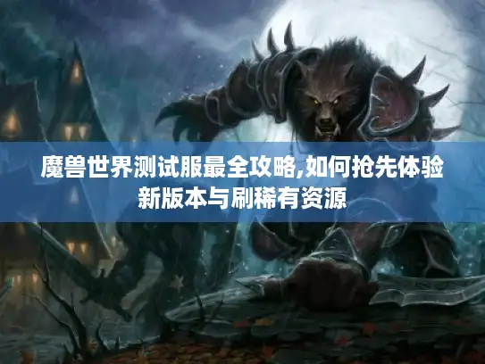 魔兽世界测试服最全攻略,如何抢先体验新版本与刷稀有资源