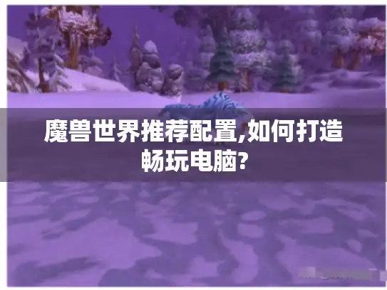 魔兽世界推荐配置,如何打造畅玩电脑?
