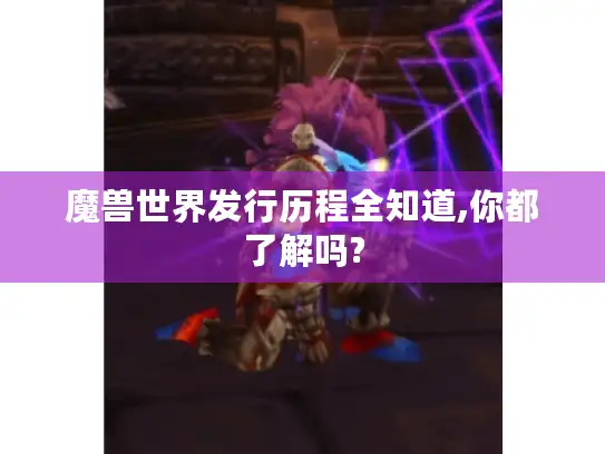 魔兽世界发行历程全知道,你都了解吗? 魔兽世界发行历程全知道,你都了解吗?