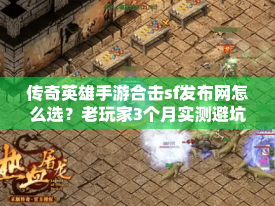 传奇英雄手游合击sf发布网怎么选？老玩家3个月实测避坑指南