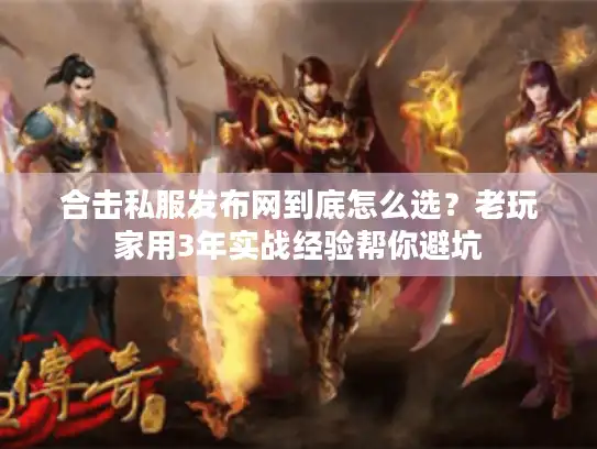合击私服发布网到底怎么选？老玩家用3年实战经验帮你避坑
