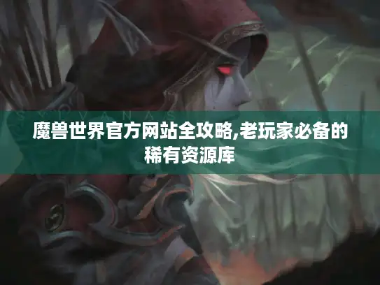 魔兽世界官方网站全攻略,老玩家必备的稀有资源库