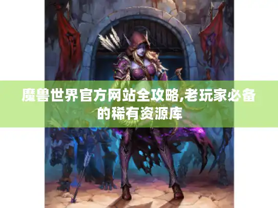 魔兽世界官方网站全攻略,老玩家必备的稀有资源库