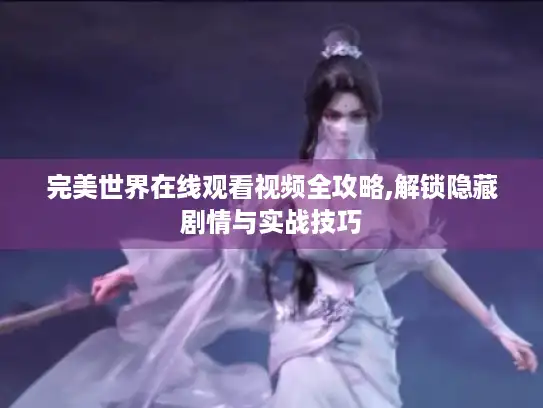 完美世界在线观看视频全攻略,解锁隐藏剧情与实战技巧 完美世界在线观看视频全攻略,解锁隐藏剧情与实战技巧
