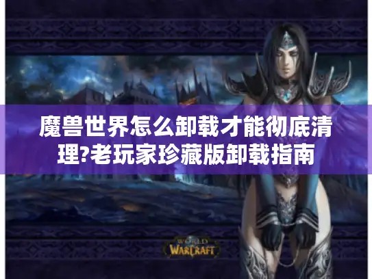 魔兽世界怎么卸载才能彻底清理?老玩家珍藏版卸载指南