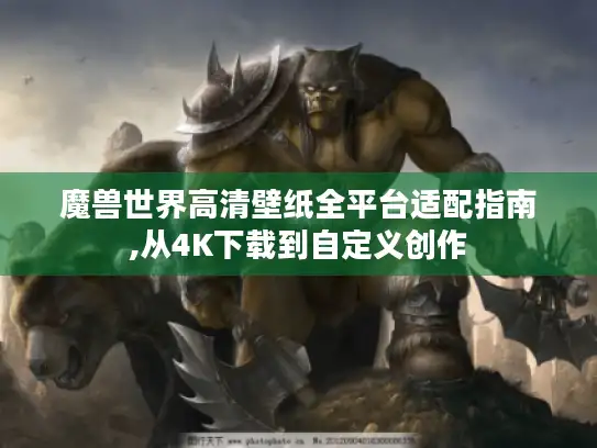 魔兽世界高清壁纸全平台适配指南,从4K下载到自定义创作