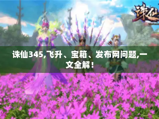 诛仙345,飞升、宝箱、发布网问题,一文全解！