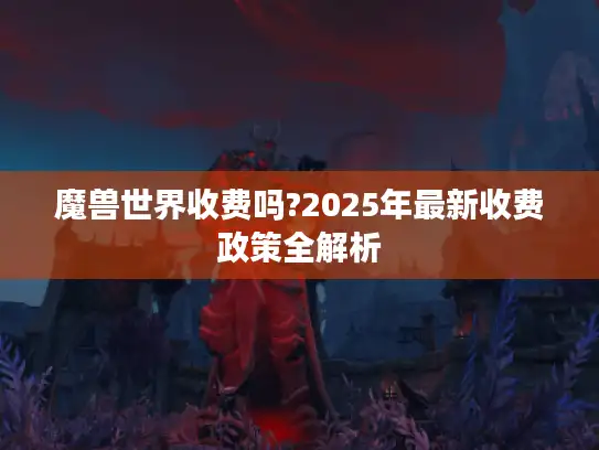 魔兽世界收费吗?2025年最新收费政策全解析