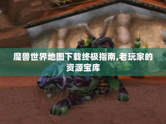 魔兽世界地图下载终极指南,老玩家的资源宝库