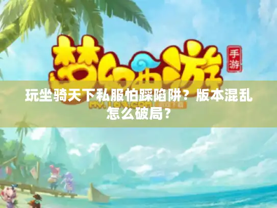 玩坐骑天下私服怕踩陷阱？版本混乱怎么破局？