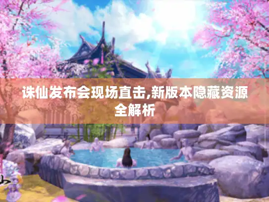 诛仙发布会现场直击,新版本隐藏资源全解析